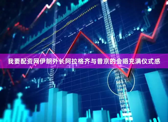 我要配资网伊朗外长阿拉格齐与普京的会晤充满仪式感