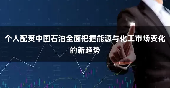 个人配资中国石油全面把握能源与化工市场变化的新趋势