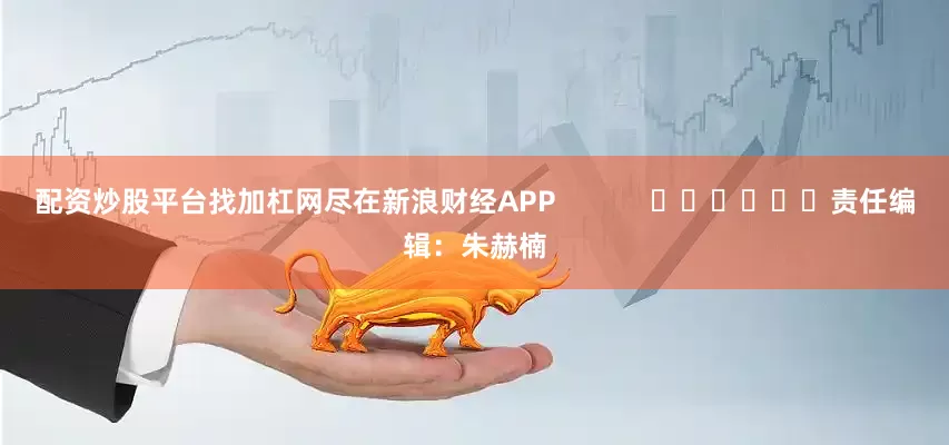 配资炒股平台找加杠网尽在新浪财经APP            						责任编辑：朱赫楠