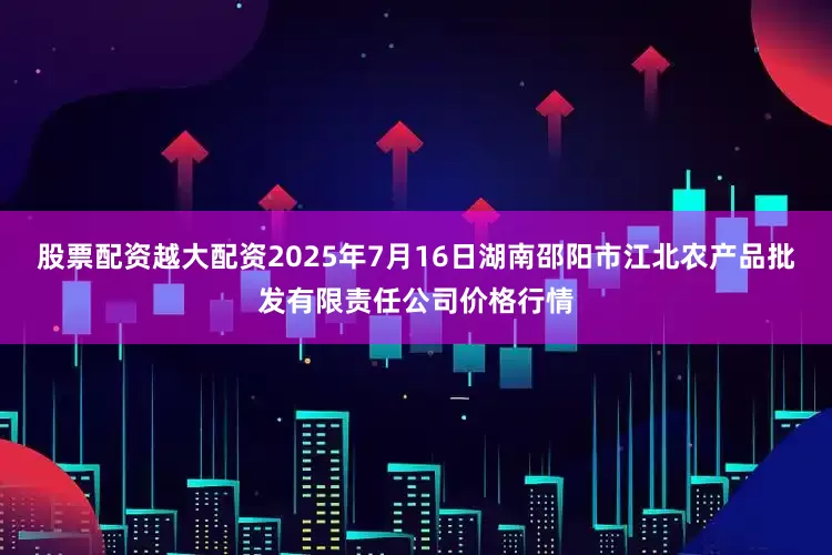 股票配资越大配资2025年7月16日湖南邵阳市江北农产品批发有限责任公司价格行情