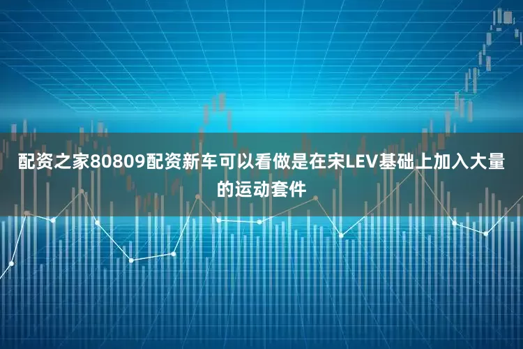 配资之家80809配资新车可以看做是在宋LEV基础上加入大量的运动套件