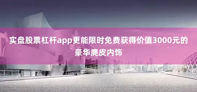 实盘股票杠杆app更能限时免费获得价值3000元的豪华麂皮内饰