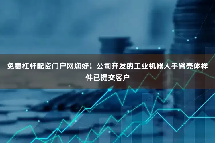 免费杠杆配资门户网您好！公司开发的工业机器人手臂壳体样件已提交客户