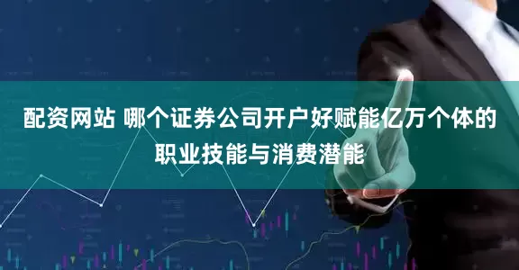 配资网站 哪个证券公司开户好赋能亿万个体的职业技能与消费潜能