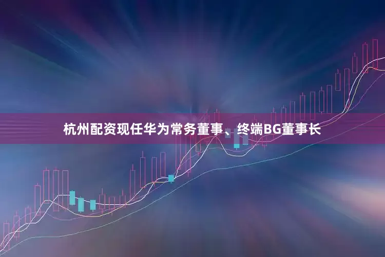 杭州配资现任华为常务董事、终端BG董事长