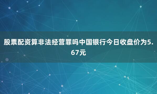 股票配资算非法经营罪吗中国银行今日收盘价为5.67元