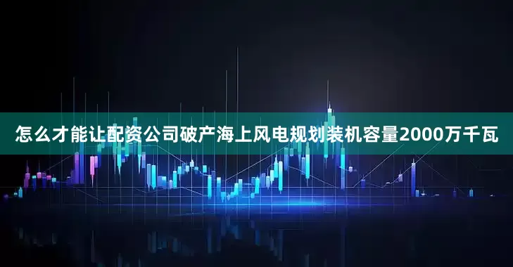 怎么才能让配资公司破产海上风电规划装机容量2000万千瓦