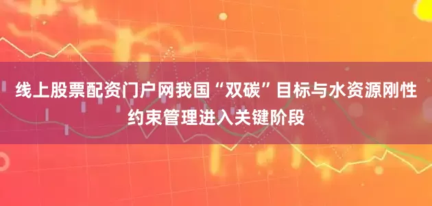 线上股票配资门户网我国“双碳”目标与水资源刚性约束管理进入关键阶段