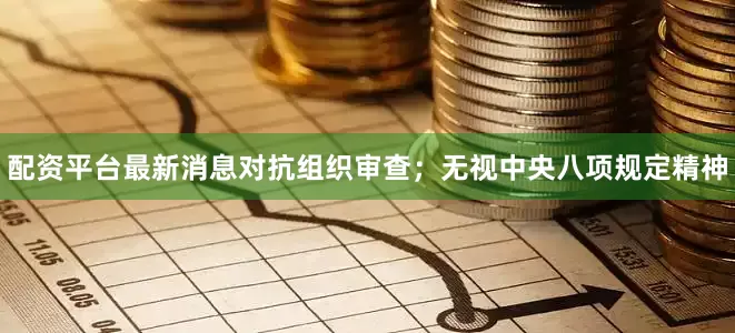 配资平台最新消息对抗组织审查；无视中央八项规定精神