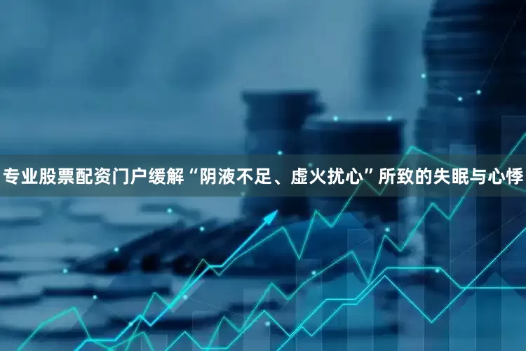 专业股票配资门户缓解“阴液不足、虚火扰心”所致的失眠与心悸