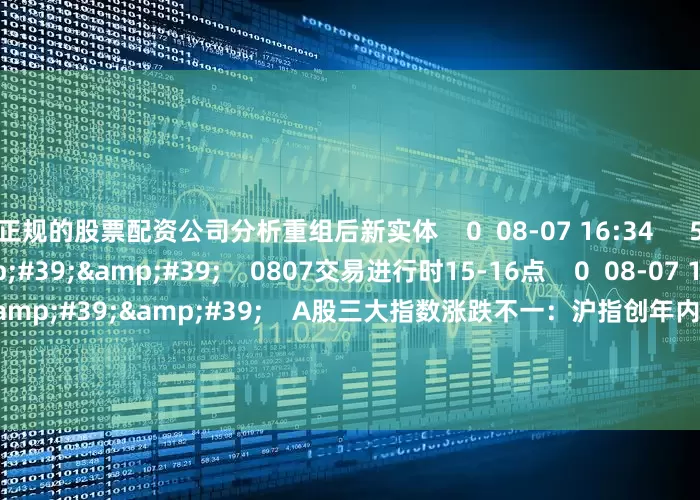 正规的股票配资公司分析重组后新实体    0  08-07 16:34     59&#39;59&#39;&#39;    0807交易进行时15-16点    0  08-07 16:34     08&#39;47&#39;&#39;    A股三大指数涨跌不一：沪指创年内新高 稀土永磁板块大涨    0  08-07 16:34     11